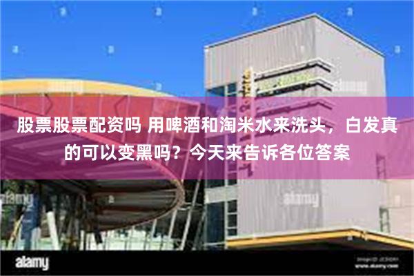 股票股票配资吗 用啤酒和淘米水来洗头,白发真的可以变黑吗?今天来告诉各位答案