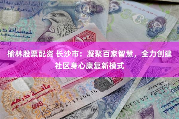 榆林股票配资 长沙市:凝聚百家智慧,全力创建社区身心康复新模式