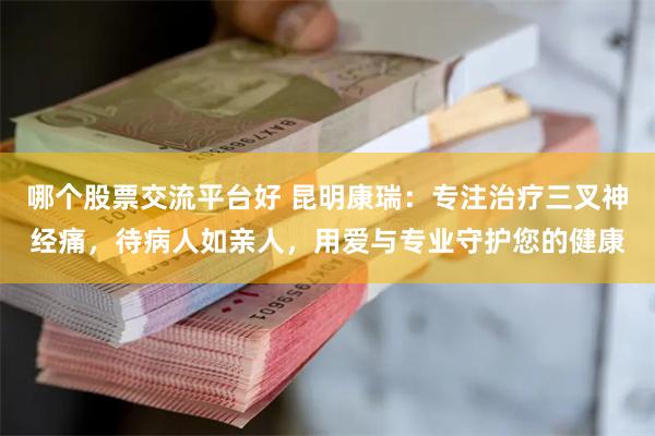 哪个股票交流平台好 昆明康瑞:专注治疗三叉神经痛,待病人如亲人,用爱与专业守护您的健康