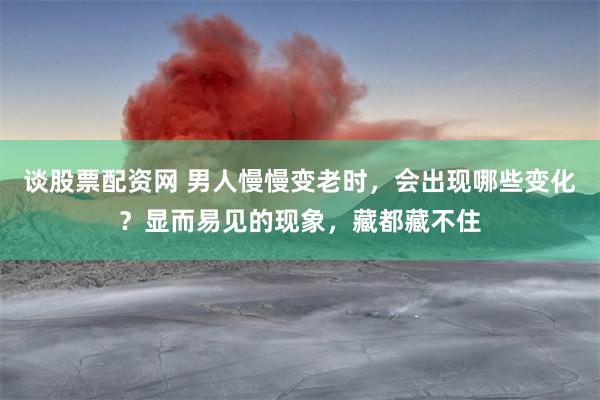 谈股票配资网 男人慢慢变老时,会出现哪些变化?显而易见的现象,藏都藏不住