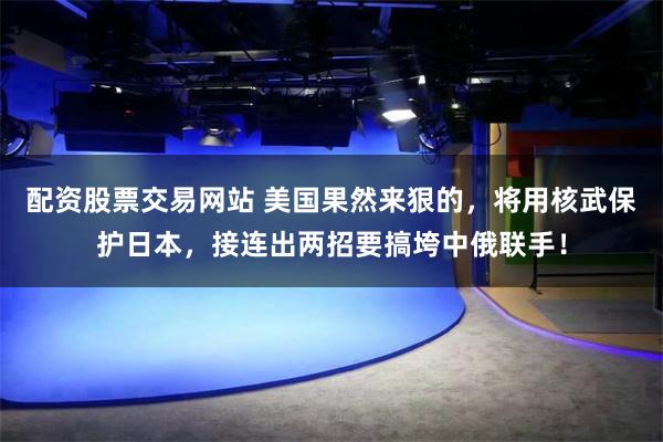 配资股票交易网站 美国果然来狠的,将用核武保护日本,接连出两招要搞垮中俄联手!