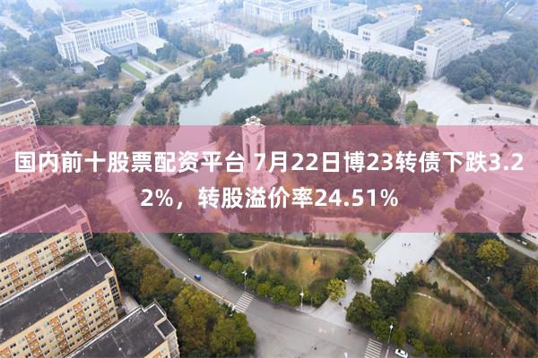 国内前十股票配资平台 7月22日博23转债下跌3.22%,转股溢价率24.51%