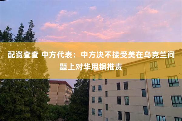 配资查查 中方代表:中方决不接受美在乌克兰问题上对华甩锅推责