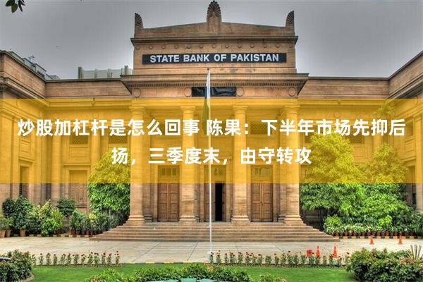 炒股加杠杆是怎么回事 陈果:下半年市场先抑后扬,三季度末,由守转攻