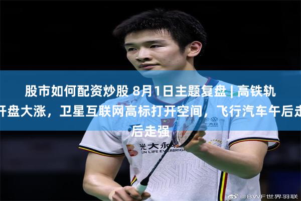 股市如何配资炒股 8月1日主题复盘 | 高铁轨交开盘大涨,卫星互联网高标打开空间,飞行汽车午后走强