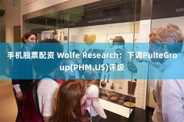 手机股票配资 Wolfe Research:下调PulteGroup(PHM.US)评级
