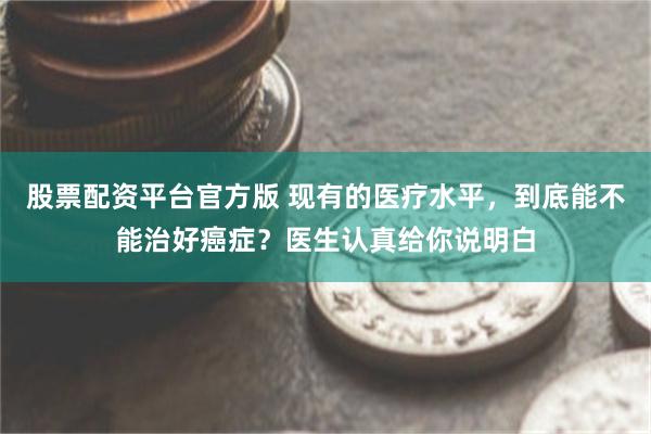 股票配资平台官方版 现有的医疗水平,到底能不能治好癌症?医生认真给你说明白