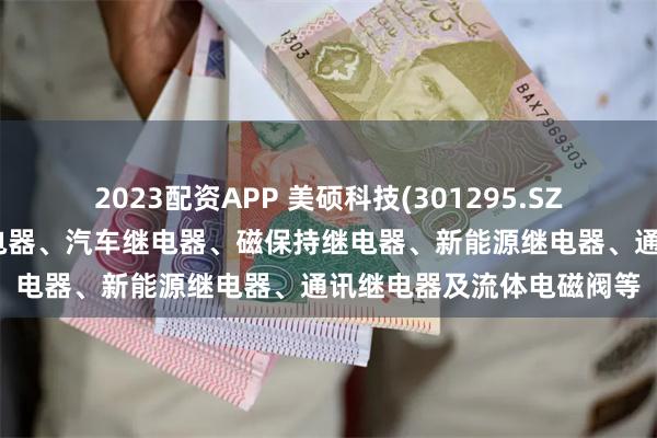 2023配资APP 美硕科技(301295.SZ):产品主要包括通用继电器、汽车继电器、磁保持继电器、新能源继电器、通讯继电器及流体电磁阀等