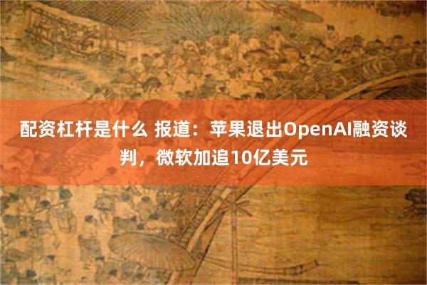 配资杠杆是什么 报道:苹果退出OpenAI融资谈判,微软加追10亿美元