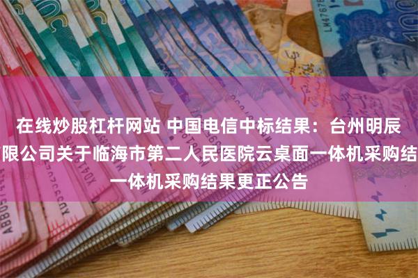 在线炒股杠杆网站 中国电信中标结果:台州明辰招标代理有限公司关于临海市第二人民医院云桌面一体机采购结果更正公告