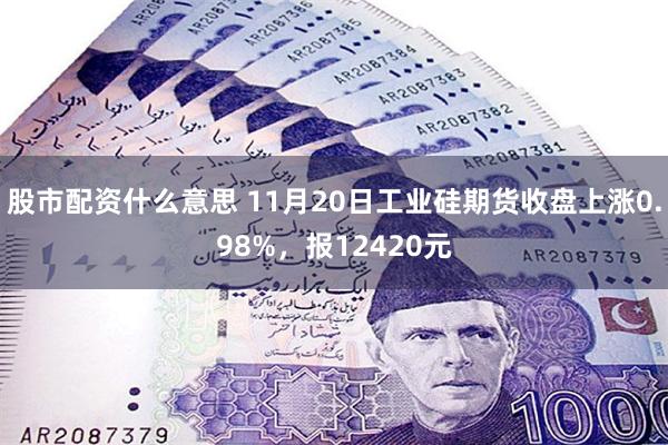 股市配资什么意思 11月20日工业硅期货收盘上涨0.98%,报12420元