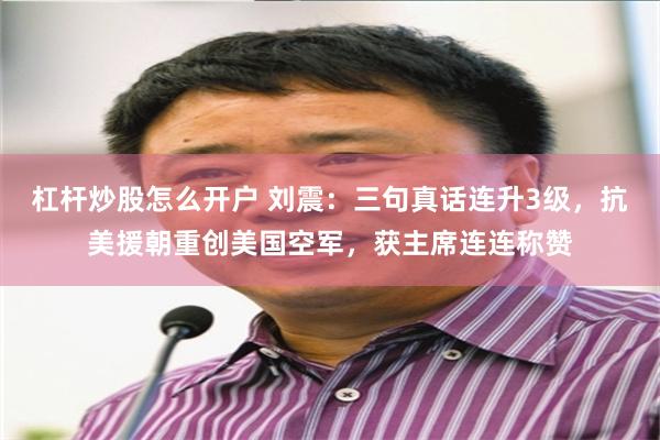 杠杆炒股怎么开户 刘震:三句真话连升3级,抗美援朝重创美国空军,获主席连连称赞