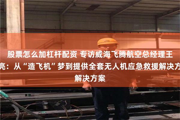 股票怎么加杠杆配资 专访威海飞腾航空总经理王海亮:从“造飞机”梦到提供全套无人机应急救援解决方案