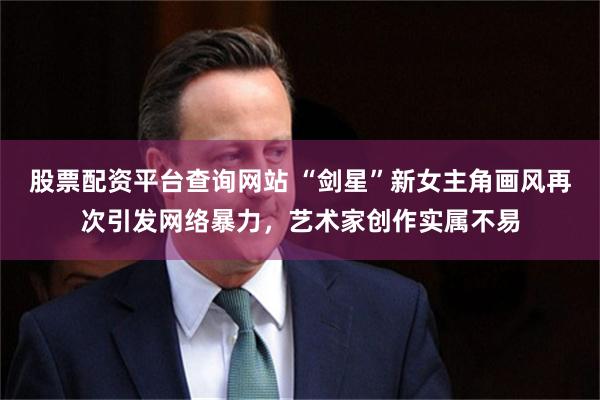 股票配资平台查询网站 “剑星”新女主角画风再次引发网络暴力,艺术家创作实属不易