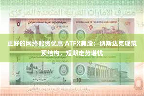 更好的网络配资优惠 ATFX美股:纳斯达克现筑顶结构,短期走势堪忧