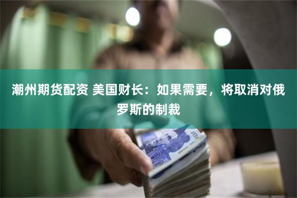 潮州期货配资 美国财长:如果需要,将取消对俄罗斯的制裁