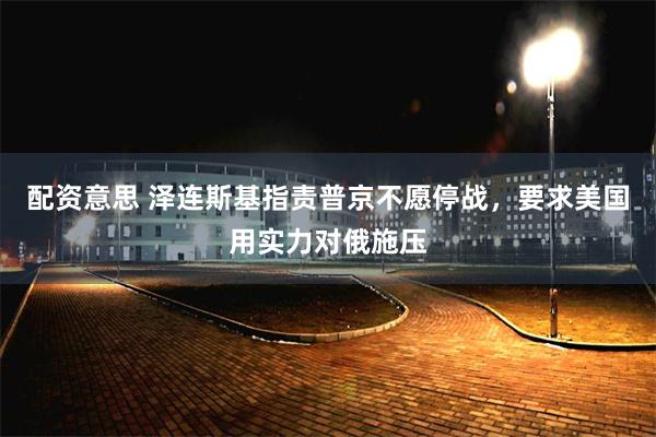 配资意思 泽连斯基指责普京不愿停战,要求美国用实力对俄施压