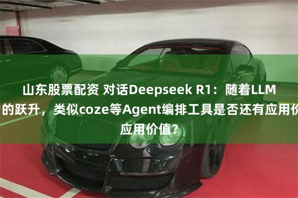 山东股票配资 对话Deepseek R1:随着LLM能力的跃升,类似coze等Agent编排工具是否还有应用价值?