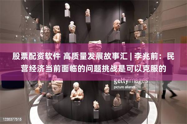 股票配资软件 高质量发展故事汇 | 李兆前:民营经济当前面临的问题挑战是可以克服的