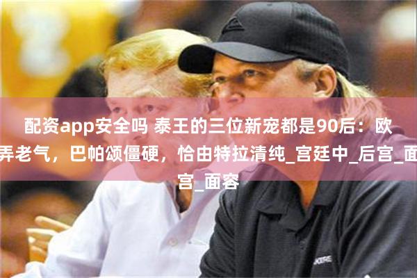 配资app安全吗 泰王的三位新宠都是90后:欧拉弄老气,巴帕颂僵硬,恰由特拉清纯_宫廷中_后宫_面容