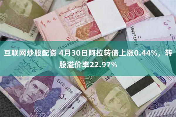 互联网炒股配资 4月30日阿拉转债上涨0.44%,转股溢价率22.97%