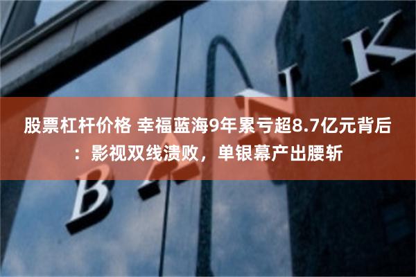 股票杠杆价格 幸福蓝海9年累亏超8.7亿元背后:影视双线溃败,单银幕产出腰斩