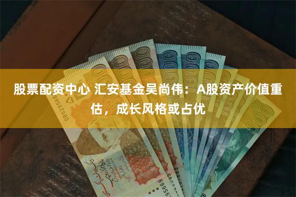 股票配资中心 汇安基金吴尚伟:A股资产价值重估,成长风格或占优