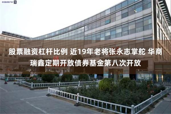 股票融资杠杆比例 近19年老将张永志掌舵 华商瑞鑫定期开放债券基金第八次开放