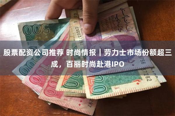 股票配资公司推荐 时尚情报|劳力士市场份额超三成,百丽时尚赴港IPO
