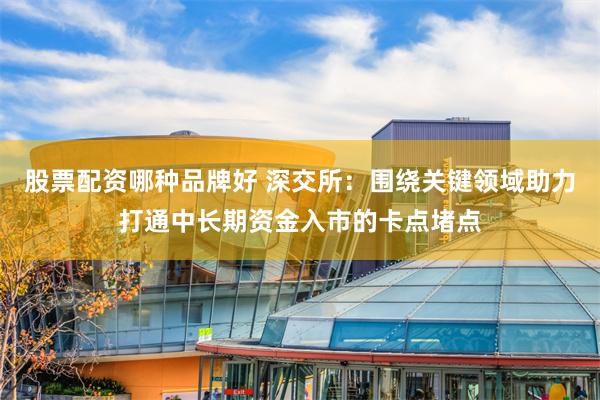 股票配资哪种品牌好 深交所:围绕关键领域助力打通中长期资金入市的卡点堵点