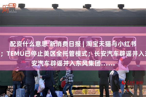 配资什么意思 新消费日报 | 淘宝天猫与小红书达成战略合作;TEMU已停止美区全托管模式;长安汽车辟谣并入东风集团……