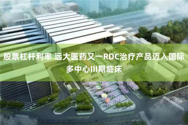 股票杠杆利率 远大医药又一RDC治疗产品迈入国际多中心III期临床
