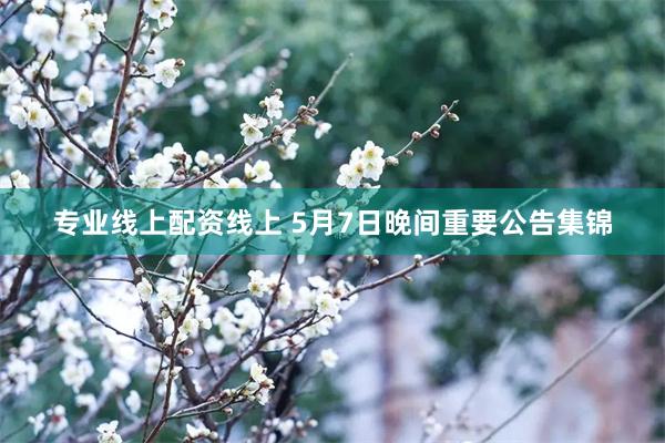 专业线上配资线上 5月7日晚间重要公告集锦