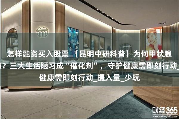 怎样融资买入股票 【昆明中研科普】为何甲状腺结节日益普遍?三大生活陋习成“催化剂”,守护健康需即刻行动_摄入量_少玩
