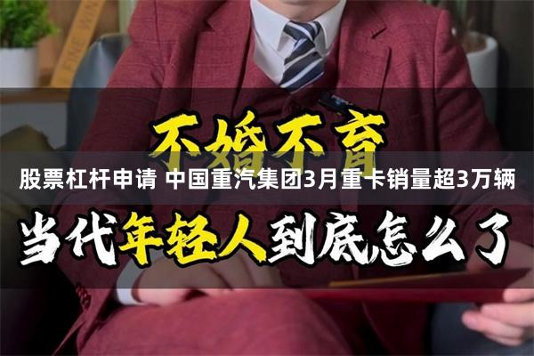 股票杠杆申请 中国重汽集团3月重卡销量超3万辆