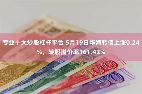 专业十大炒股杠杆平台 5月19日华海转债上涨0.24%,转股溢价率161.42%