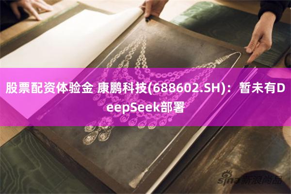 股票配资体验金 康鹏科技(688602.SH)：暂未有DeepSeek部署