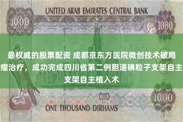 最权威的股票配资 成都京东方医院微创技术破局晚期肿瘤治疗,成功完成四川省第二例胆道碘粒子支架自主植入术