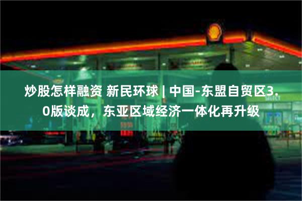 炒股怎样融资 新民环球 | 中国-东盟自贸区3.0版谈成,东亚区域经济一体化再升级