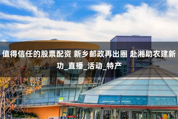 值得信任的股票配资 新乡邮政再出圈 赴湘助农建新功_直播_活动_特产