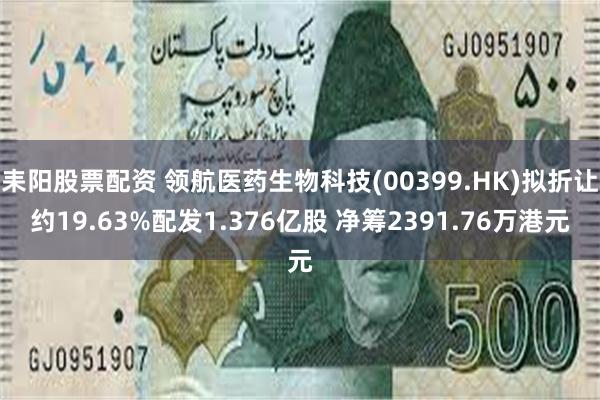 耒阳股票配资 领航医药生物科技(00399.HK)拟折让约19.63%配发1.376亿股 净筹2391.76万港元