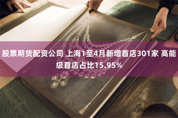 股票期货配资公司 上海1至4月新增首店301家 高能级首店占比15.95%