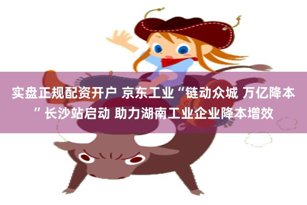 实盘正规配资开户 京东工业“链动众城 万亿降本”长沙站启动 助力湖南工业企业降本增效
