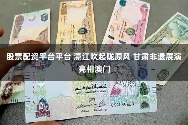 股票配资平台平台 濠江吹起陇原风 甘肃非遗展演亮相澳门