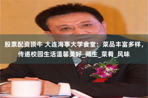 股票配资顶牛 大连海事大学食堂:菜品丰富多样,传递校园生活温馨美好_师生_菜肴_风味