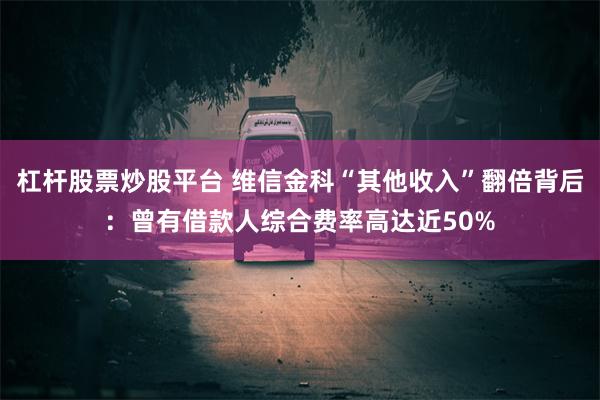 杠杆股票炒股平台 维信金科“其他收入”翻倍背后:曾有借款人综合费率高达近50%