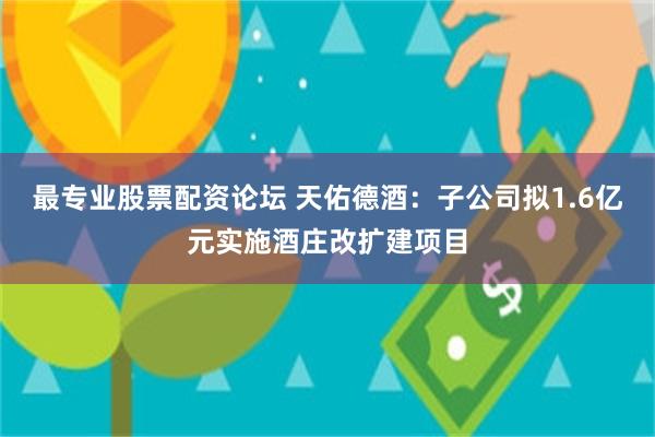 最专业股票配资论坛 天佑德酒:子公司拟1.6亿元实施酒庄改扩建项目