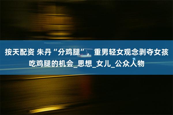 按天配资 朱丹“分鸡腿”,重男轻女观念剥夺女孩吃鸡腿的机会_思想_女儿_公众人物