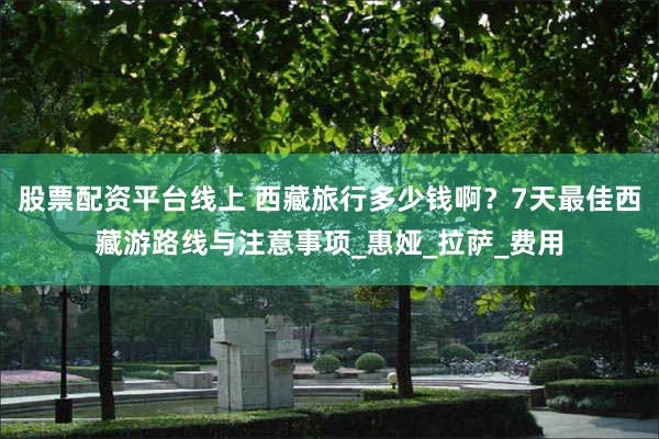 股票配资平台线上 西藏旅行多少钱啊?7天最佳西藏游路线与注意事项_惠娅_拉萨_费用