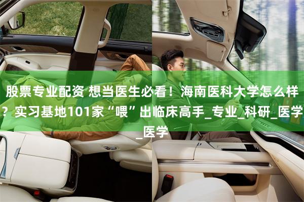 股票专业配资 想当医生必看！海南医科大学怎么样？实习基地101家“喂”出临床高手_专业_科研_医学